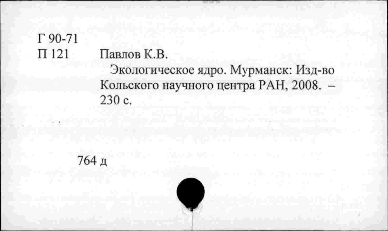 ﻿Г 90-71
П 121 Павлов К.В.
Экологическое ядро. Мурманск: Изд-во Кольского научного центра РАН, 2008. -230 с.
764 д